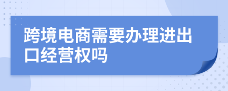 跨境电商需要办理进出口经营权吗