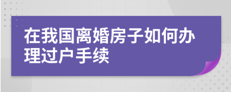 在我国离婚房子如何办理过户手续