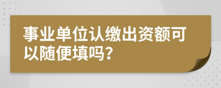 事业单位认缴出资额可以随便填吗？