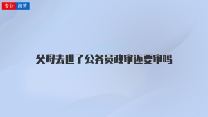 父母去世了公务员政审还要审吗