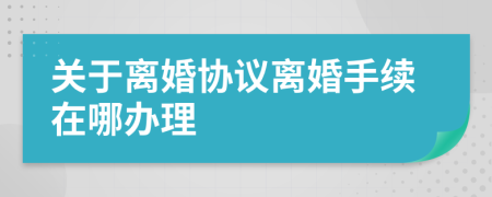 关于离婚协议离婚手续在哪办理