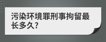 污染环境罪刑事拘留最长多久?