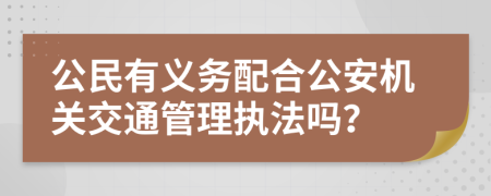 公民有义务配合公安机关交通管理执法吗？