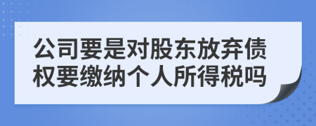 公司要是对股东放弃债权要缴纳个人所得税吗