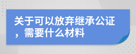 关于可以放弃继承公证，需要什么材料