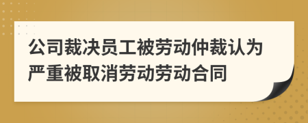 公司裁决员工被劳动仲裁认为严重被取消劳动劳动合同