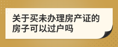 关于买未办理房产证的房子可以过户吗
