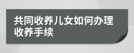 共同收养儿女如何办理收养手续