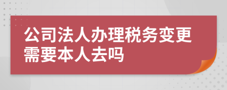 公司法人办理税务变更需要本人去吗