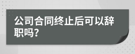 公司合同终止后可以辞职吗？