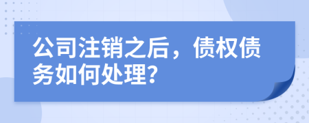 公司注销之后，债权债务如何处理？