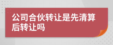 公司合伙转让是先清算后转让吗