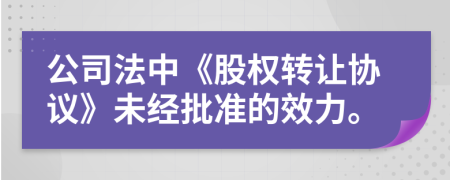 公司法中《股权转让协议》未经批准的效力。