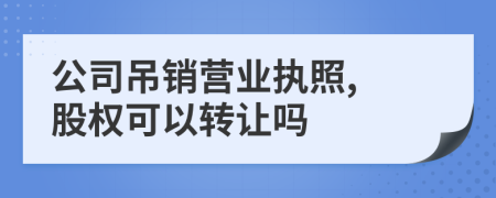 公司吊销营业执照, 股权可以转让吗