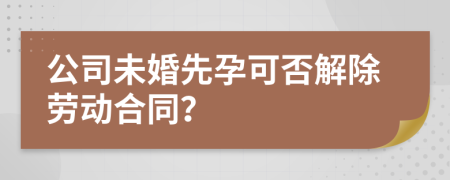 公司未婚先孕可否解除劳动合同？