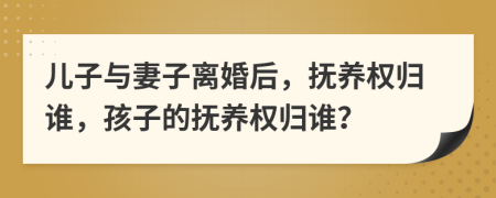 儿子与妻子离婚后，抚养权归谁，孩子的抚养权归谁？