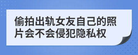 偷拍出轨女友自己的照片会不会侵犯隐私权