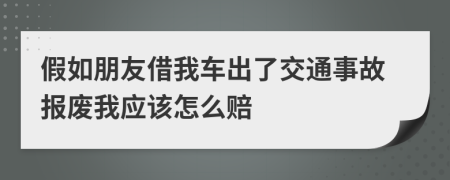 假如朋友借我车出了交通事故报废我应该怎么赔