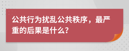 公共行为扰乱公共秩序，最严重的后果是什么？