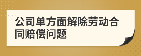 公司单方面解除劳动合同赔偿问题