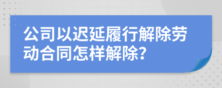 公司以迟延履行解除劳动合同怎样解除？