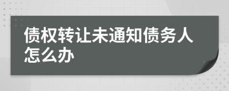 债权转让未通知债务人怎么办