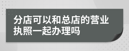 分店可以和总店的营业执照一起办理吗