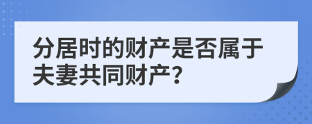 分居时的财产是否属于夫妻共同财产？