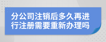 分公司注销后多久再进行注册需要重新办理吗