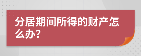 分居期间所得的财产怎么办？