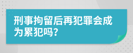 刑事拘留后再犯罪会成为累犯吗？