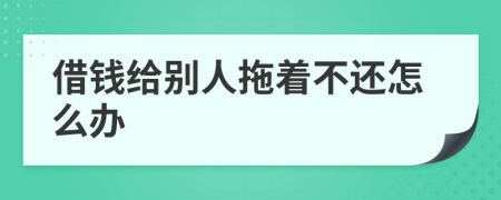借钱给别人拖着不还怎么办