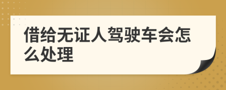 借给无证人驾驶车会怎么处理