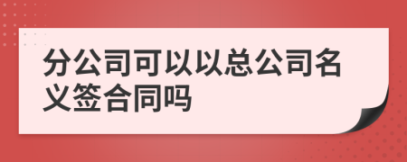 分公司可以以总公司名义签合同吗