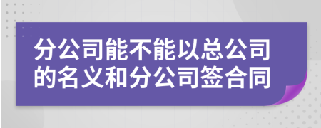 分公司能不能以总公司的名义和分公司签合同