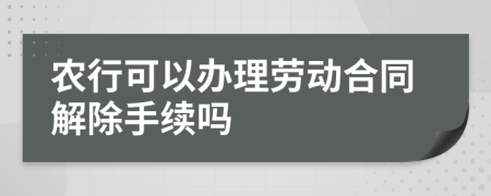 农行可以办理劳动合同解除手续吗