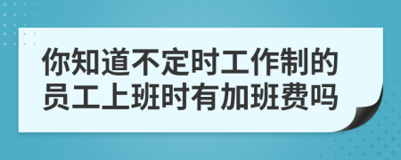 你知道不定时工作制的员工上班时有加班费吗