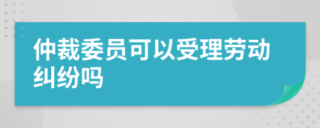 仲裁委员可以受理劳动纠纷吗