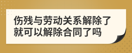 伤残与劳动关系解除了就可以解除合同了吗