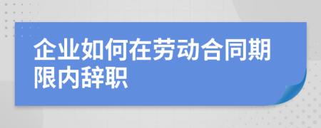 企业如何在劳动合同期限内辞职