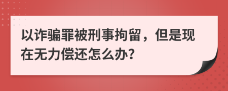 以诈骗罪被刑事拘留，但是现在无力偿还怎么办？