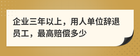 企业三年以上，用人单位辞退员工，最高赔偿多少