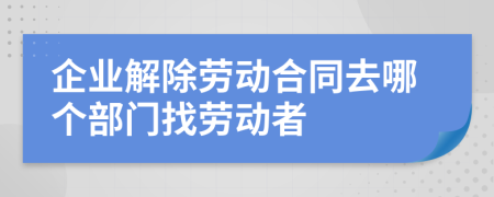 企业解除劳动合同去哪个部门找劳动者