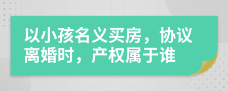 以小孩名义买房，协议离婚时，产权属于谁