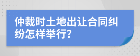 仲裁时土地出让合同纠纷怎样举行？