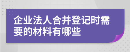 企业法人合并登记时需要的材料有哪些