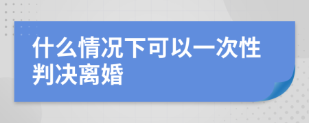 什么情况下可以一次性判决离婚