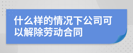 什么样的情况下公司可以解除劳动合同