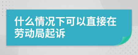 什么情况下可以直接在劳动局起诉