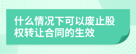 什么情况下可以废止股权转让合同的生效